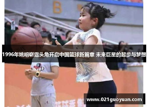 1996年姚明崭露头角开启中国篮球新篇章 未来巨星的起步与梦想