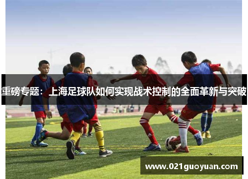 重磅专题：上海足球队如何实现战术控制的全面革新与突破